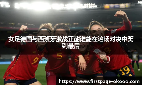 女足德国与西班牙激战正酣谁能在这场对决中笑到最后